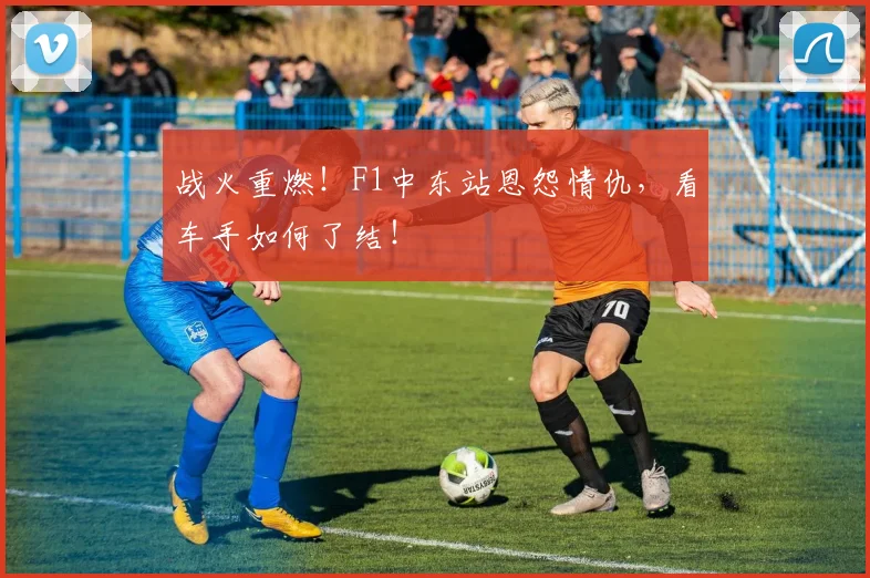 战火重燃!F1中东站恩怨情仇,看车手如何了结!