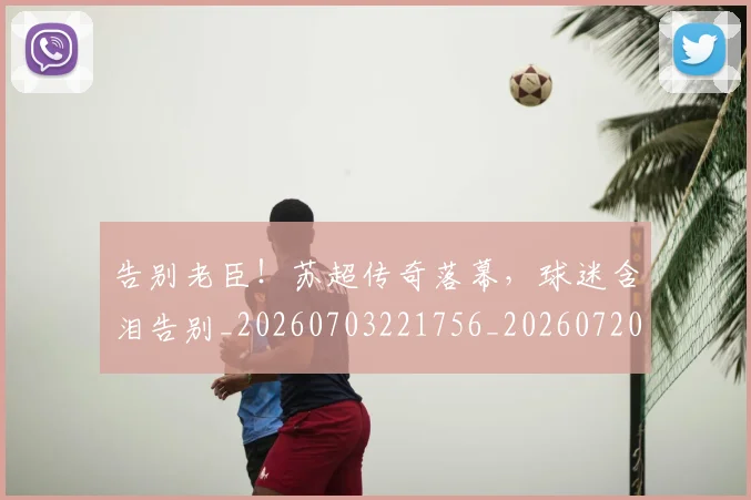 告别老臣！苏超传奇落幕，球迷含泪告别_20260703221756_20260720175924