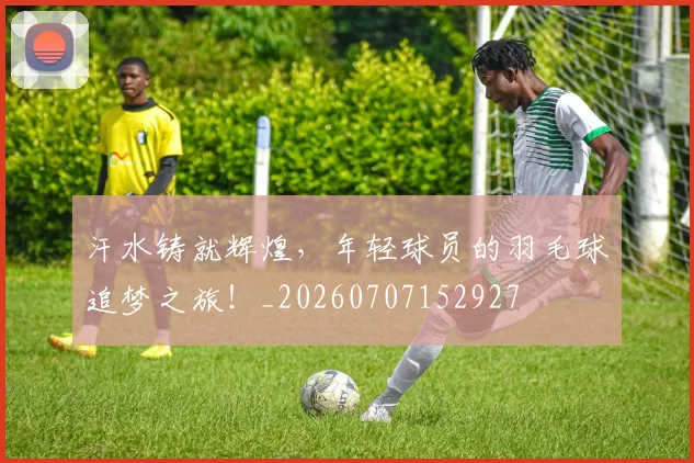 汗水铸就辉煌,年轻球员的羽毛球追梦之旅!_20260707152927