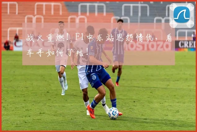 战火重燃！F1中东站恩怨情仇，看车手如何了结！