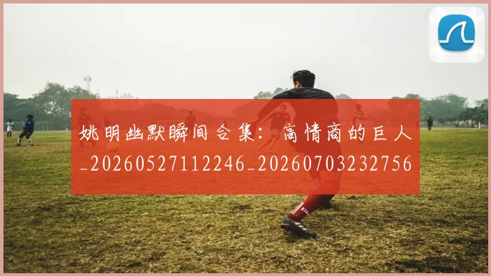 姚明幽默瞬间合集:高情商的巨人_20260527112246_20260703232756_20260720191846