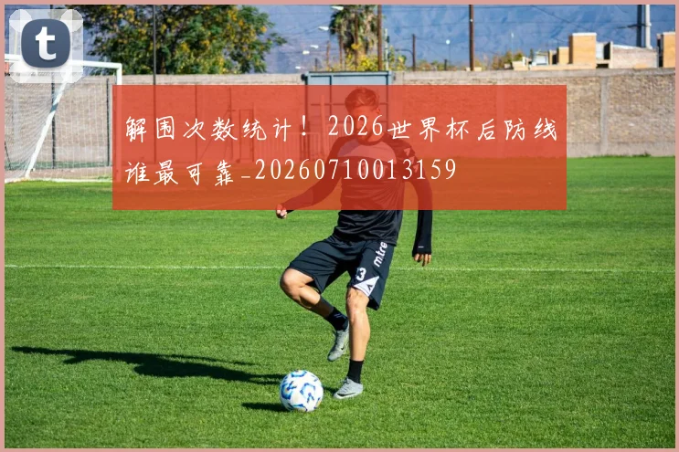 解围次数统计！2026世界杯后防线谁最可靠_20260710013159