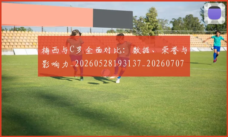 梅西与C罗全面对比：数据、荣誉与影响力_20260528193137_20260707022724