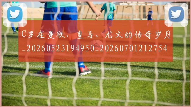 C罗在曼联、皇马、尤文的传奇岁月_20260523194950_20260701212754