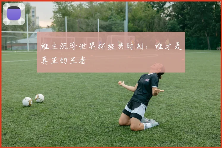 谁主沉浮世界杯经典时刻,谁才是真正的王者