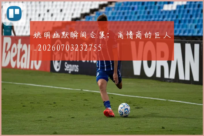 姚明幽默瞬间合集：高情商的巨人_20260703232755
