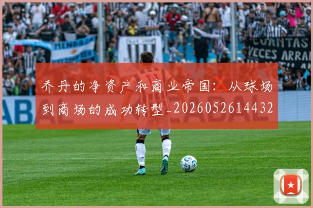 乔丹的净资产和商业帝国：从球场到商场的成功转型_20260526144325_20260716192341