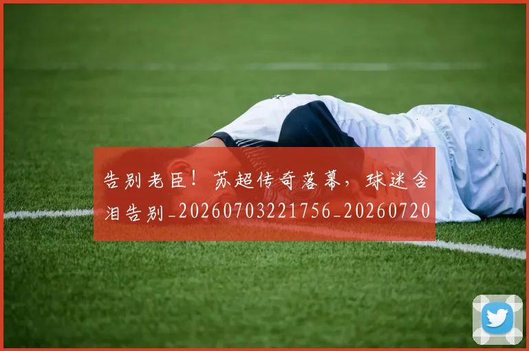 告别老臣！苏超传奇落幕，球迷含泪告别_20260703221756_20260720175924