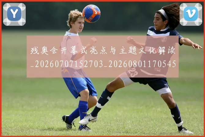 残奥会开幕式亮点与主题文化解读_20260707152703_20260801170545